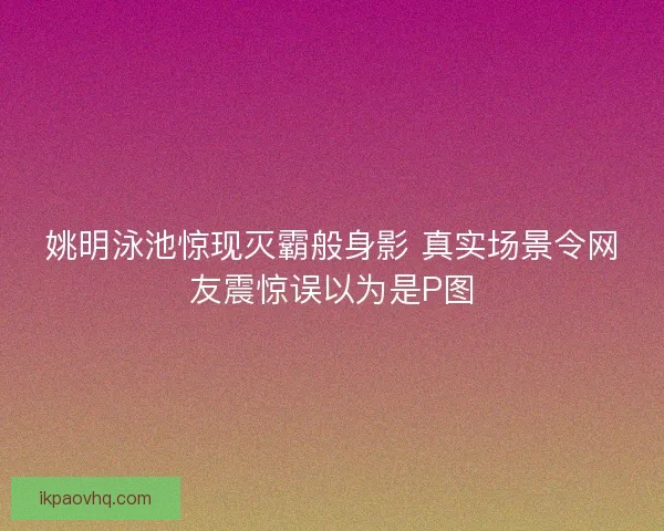 姚明泳池惊现灭霸般身影 真实场景令网友震惊误以为是P图