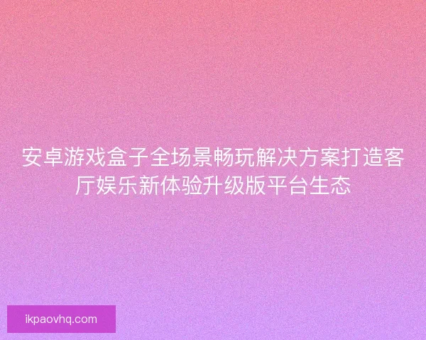 安卓游戏盒子全场景畅玩解决方案打造客厅娱乐新体验升级版平台生态